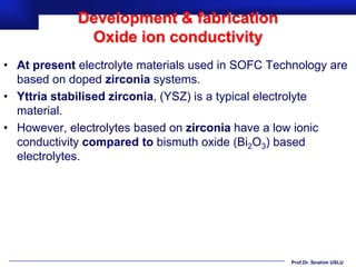 Development & fabrication
              Oxide ion conductivity
• At present electrolyte materials used in SOFC Technology are
  based on doped zirconia systems.
• Yttria stabilised zirconia, (YSZ) is a typical electrolyte
  material.
• However, electrolytes based on zirconia have a low ionic
  conductivity compared to bismuth oxide (Bi2O3) based
  electrolytes.




                                                   Prof.Dr. İbrahim USLU
 