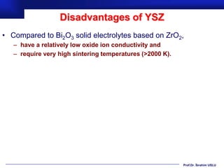 Disadvantages of YSZ
• Compared to Bi2O3 solid electrolytes based on ZrO2,
   – have a relatively low oxide ion conductivity and
   – require very high sintering temperatures (>2000 K).




                                                           Prof.Dr. İbrahim USLU
 