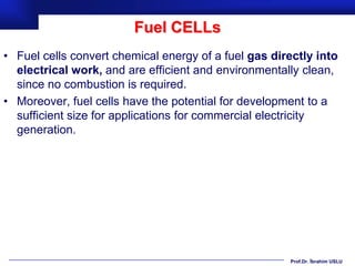 Fuel CELLs
• Fuel cells convert chemical energy of a fuel gas directly into
  electrical work, and are efficient and environmentally clean,
  since no combustion is required.
• Moreover, fuel cells have the potential for development to a
  sufficient size for applications for commercial electricity
  generation.




                                                      Prof.Dr. İbrahim USLU
 
