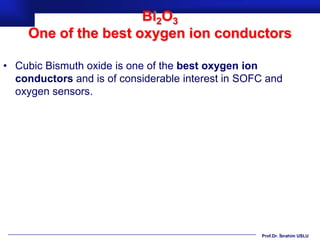 Bi2O3
     One of the best oxygen ion conductors

• Cubic Bismuth oxide is one of the best oxygen ion
  conductors and is of considerable interest in SOFC and
  oxygen sensors.




                                                   Prof.Dr. İbrahim USLU
 