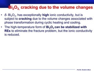 Bi2O3, cracking due to the volume changes
• δ- Bi2O3, has exceptionally high ionic conductivity, but is
  subject to cracking due to the volume changes associated with
  phase transformation during cyclic heating and cooling.
• The high-temperature form of Bi2O3 can be stabilized with
  REs to eliminate the fracture problem, but the ionic conductivity
  is reduced.




                                                       Prof.Dr. İbrahim USLU
 