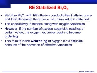 RE Stabilized Bi2O3
• Stabilize Bi2O3 with REs the ion conductivities firstly increase
  and then decrease, therefore a maximum value is obtained
• The conductivity increases along with oxygen vacancies.
• However, if the number of oxygen vacancies reaches a
  certain value, the oxygen vacancies begin to become
  ordering.
• This results in the weakening of oxygen ionic diffusion
  because of the decrease of effective vacancies.




                                                         Prof.Dr. İbrahim USLU
 