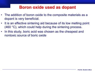 Boron oxide used as dopant
• The addition of boron oxide to the composite materials as a
  dopant is very beneficial.
• It is an effective sintering aid because of its low melting point
  (460 °C), which could help during the sintering process.
• In this study, boric acid was chosen as the cheapest and
  nontoxic source of boric oxide




                                                          Prof.Dr. İbrahim USLU
 