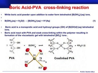 Boric Acid-PVA cross-linking reaction
•   White boric acid powder upon addition to water form tetrahedral [B(OH)4]-(aq) ions.
•
•   B(OH)3(aq) + H2O(l) → [B(OH)4]-(aq) + H+(Aq)                                               (1)

•    Boric acid is a monoprotic acid and hydroxyl groups (OH) of [B(OH)4]-(aq) tetrahedral
    ions.
•   Boric acid react with PVA and weak cross-linking within the polymer resulting in
    formation of the viscoelastic gel with tetrahedral [BO4]- ions .




                                                                             Prof.Dr. İbrahim USLU
 