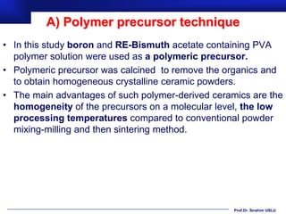 A) Polymer precursor technique
• In this study boron and RE-Bismuth acetate containing PVA
  polymer solution were used as a polymeric precursor.
• Polymeric precursor was calcined to remove the organics and
  to obtain homogeneous crystalline ceramic powders.
• The main advantages of such polymer-derived ceramics are the
  homogeneity of the precursors on a molecular level, the low
  processing temperatures compared to conventional powder
  mixing-milling and then sintering method.




                                                   Prof.Dr. İbrahim USLU
 