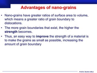 Advantages of nano-grains
• Nano-grains have greater ratios of surface area to volume,
  which means a greater ratio of grain boundary to
  dislocations.
• The more grain boundaries that exist, the higher the
  strength becomes.
• Thus, an easy way to improve the strength of a material is
  to make the grains as small as possible, increasing the
  amount of grain boundary




                                                     Prof.Dr. İbrahim USLU
 