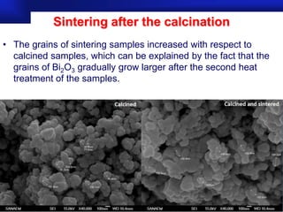 Sintering after the calcination
• The grains of sintering samples increased with respect to
  calcined samples, which can be explained by the fact that the
  grains of Bi2O3 gradually grow larger after the second heat
  treatment of the samples.

• that the grains of Bi2O3 gradually grow larger as the sintering
  temperature becomes higher.




                                                       Prof.Dr. İbrahim USLU
 