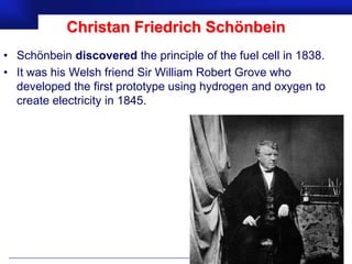 Christan Friedrich Schönbein
• Schönbein discovered the principle of the fuel cell in 1838.
• It was his Welsh friend Sir William Robert Grove who
  developed the first prototype using hydrogen and oxygen to
  create electricity in 1845.




                                                      Prof.Dr. İbrahim USLU
 