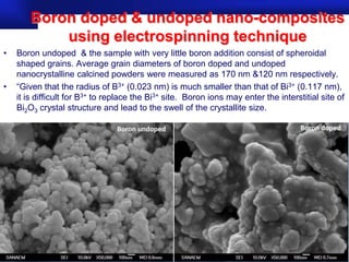 Boron doped & undoped nano-composites
            using electrospinning technique
•   Boron undoped & the sample with very little boron addition consist of spheroidal
    shaped grains. Average grain diameters of boron doped and undoped
    nanocrystalline calcined powders were measured as 170 nm &120 nm respectively.
•   “Given that the radius of B3+ (0.023 nm) is much smaller than that of Bi3+ (0.117 nm),
    it is difficult for B3+ to replace the Bi3+ site. Boron ions may enter the interstitial site of
    Bi2O3 crystal structure and lead to the swell of the crystallite size.




                                                                                  Prof.Dr. İbrahim USLU
 
