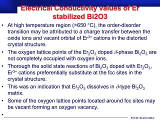 Electrical Conductivity values of Er
                   stabilized Bi2O3
• At high temperature region (>650 C), the order-disorder
  transition may be attributed to a charge transfer between the
  oxide ions and vacant orbital of Er3+ cations in the distorted
  crystal structure.
• The oxygen lattice points of the Er2O3 doped -phase Bi2O3 are
  not completely occupied with oxygen ions.
• Thorough the solid state reactions of Bi2O3 doped with Er2O3,
  Er3+ cations preferentially substitute at the fcc sites in the
  crystal structure.
• This was an indication that Er2O3 dissolves in -type Bi2O3
  matrix.
• Some of the oxygen lattice points located around fcc sites may
  be vacant forming an oxygen vacancy.
•                                                          Prof.Dr. İbrahim USLU
 