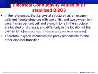 Electrical Conductivity values of Er
                      stabilized Bi2O3
• In the references, the fcc crystal structure has an oxygen
  deficient fluorite structure with two units, and two oxygen ion
  vacant sites per unit cell and bismuth ions in the structure
  are located on fcc sites, and differ only in the location of the
  oxygen ions [K.R. Kendall, C. Navas, J.K. Thomas, H.C. zurLoye, Chem. Mater. 8 (1996) 642-649].
• Therefore, oxygen vacancies are partly responsible for the
  order-disorder transition.




                                                                                    Prof.Dr. İbrahim USLU
 