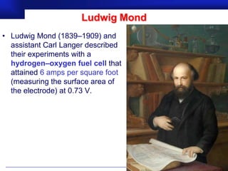 Ludwig Mond
• Ludwig Mond (1839–1909) and
  assistant Carl Langer described
  their experiments with a
  hydrogen–oxygen fuel cell that
  attained 6 amps per square foot
  (measuring the surface area of
  the electrode) at 0.73 V.




                                    Prof.Dr. İbrahim USLU
 