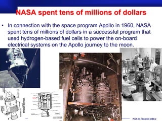 NASA spent tens of millions of dollars
• In connection with the space program Apollo in 1960, NASA
  spent tens of millions of dollars in a successful program that
  used hydrogen-based fuel cells to power the on-board
  electrical systems on the Apollo journey to the moon.




                                                        Prof.Dr. İbrahim USLU
 