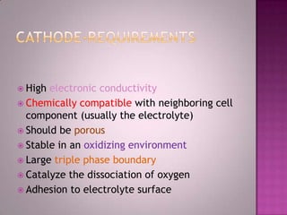  High electronic conductivity
 Chemically compatible with neighboring cell
component (usually the electrolyte)
 Should be porous
 Stable in an oxidizing environment
 Large triple phase boundary
 Catalyze the dissociation of oxygen
 Adhesion to electrolyte surface
 