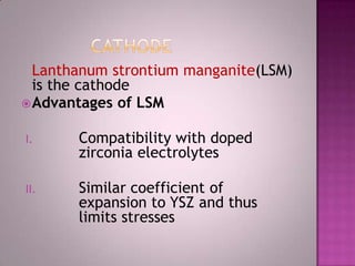 Lanthanum strontium manganite(LSM)
is the cathode
Advantages of LSM
I. Compatibility with doped
zirconia electrolytes
II. Similar coefficient of
expansion to YSZ and thus
limits stresses
 