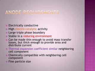  Electrically conductive
 High electro-catalytic activity
 Large triple phase boundary
 Stable in a reducing environment
 Can be made thin enough to avoid mass transfer
losses, but thick enough to provide area and
distribute current
 Thermal expansion coefficient similar neighboring
cell component
 Chemically compatible with neighboring cell
component
 Fine particle size
 