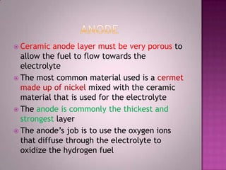  Ceramic anode layer must be very porous to
allow the fuel to flow towards the
electrolyte
 The most common material used is a cermet
made up of nickel mixed with the ceramic
material that is used for the electrolyte
 The anode is commonly the thickest and
strongest layer
 The anode’s job is to use the oxygen ions
that diffuse through the electrolyte to
oxidize the hydrogen fuel
 