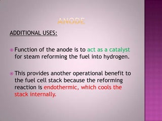 ADDITIONAL USES:
 Function of the anode is to act as a catalyst
for steam reforming the fuel into hydrogen.
 This provides another operational benefit to
the fuel cell stack because the reforming
reaction is endothermic, which cools the
stack internally.
 