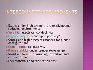 Stable under high temperature oxidizing and
reducing environments
 Very high electrical conductivity
 High density with “no open porosity”
 Strong and high creep resistances for planar
configurations
 Good thermal conductivity
 Phase stability under temperature range
 Resistant to sulfur poisoning, oxidation and
carburization
 Low materials and fabrication cost
 