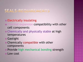  Electrically insulating
 Thermal expansion compatibility with other
cell components
 Chemically and physically stable at high
temperatures
 Gastight
 Chemically compatible with other
components
 Provide high mechanical bonding strength
 Low cost
 