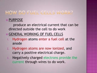  PURPOSE
produce an electrical current that can be
directed outside the cell to do work
 GENERAL WORKING OF FUEL CELLS
1. Hydrogen atoms enter a fuel cell at the
anode
2. Hydrogen atoms are now ionized, and
carry a positive electrical charge.
3. Negatively charged electrons provide the
current through wires to do work.
 