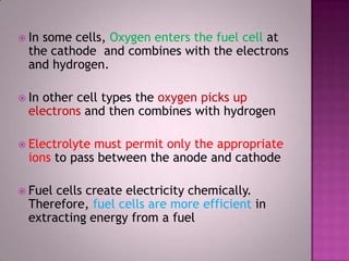  In some cells, Oxygen enters the fuel cell at
the cathode and combines with the electrons
and hydrogen.
 In other cell types the oxygen picks up
electrons and then combines with hydrogen
 Electrolyte must permit only the appropriate
ions to pass between the anode and cathode
 Fuel cells create electricity chemically.
Therefore, fuel cells are more efficient in
extracting energy from a fuel
 