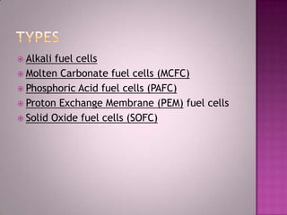  Alkali fuel cells
 Molten Carbonate fuel cells (MCFC)
 Phosphoric Acid fuel cells (PAFC)
 Proton Exchange Membrane (PEM) fuel cells
 Solid Oxide fuel cells (SOFC)
 
