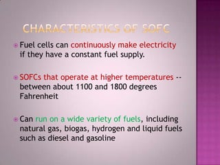  Fuel cells can continuously make electricity
if they have a constant fuel supply.
 SOFCs that operate at higher temperatures --
between about 1100 and 1800 degrees
Fahrenheit
 Can run on a wide variety of fuels, including
natural gas, biogas, hydrogen and liquid fuels
such as diesel and gasoline
 