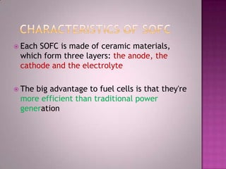  Each SOFC is made of ceramic materials,
which form three layers: the anode, the
cathode and the electrolyte
 The big advantage to fuel cells is that they're
more efficient than traditional power
generation
 