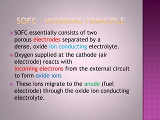  SOFC essentially consists of two
porous electrodes separated by a
dense, oxide ion conducting electrolyte.
 Oxygen supplied at the cathode (air
electrode) reacts with
incoming electrons from the external circuit
to form oxide ions
 These ions migrate to the anode (fuel
electrode) through the oxide ion conducting
electrolyte.
 