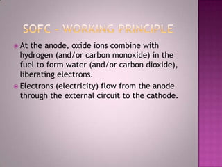  At the anode, oxide ions combine with
hydrogen (and/or carbon monoxide) in the
fuel to form water (and/or carbon dioxide),
liberating electrons.
 Electrons (electricity) flow from the anode
through the external circuit to the cathode.
 