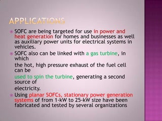  SOFC are being targeted for use in power and
heat generation for homes and businesses as well
as auxiliary power units for electrical systems in
vehicles.
 SOFC also can be linked with a gas turbine, in
which
the hot, high pressure exhaust of the fuel cell
can be
used to spin the turbine, generating a second
source of
electricity.
 Using planar SOFCs, stationary power generation
systems of from 1-kW to 25-kW size have been
fabricated and tested by several organizations
 