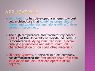  Solid Cell Inc. has developed a unique, low cost
cell architecture that combines properties of
planar and tubular designs, along with a Cr-free
cermet interconnect.
 The high temperature electrochemistry center
(HITEC) at the University of Florida, Gainesville
is focused on studying ionic transport, electro
catalytic phenomena and micro structural
characterization of ion conducting materials.
 SiEnergy Systems, a Harvard spin-off company,
has demonstrated the first macro-scale thin-film
solid-oxide fuel cell that can operate at 500
degrees.
 