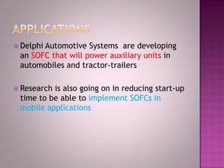  Delphi Automotive Systems are developing
an SOFC that will power auxiliary units in
automobiles and tractor-trailers
 Research is also going on in reducing start-up
time to be able to implement SOFCs in
mobile applications
 