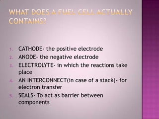 1. CATHODE- the positive electrode
2. ANODE- the negative electrode
3. ELECTROLYTE- in which the reactions take
place
4. AN INTERCONNECT(in case of a stack)- for
electron transfer
5. SEALS- To act as barrier between
components
 