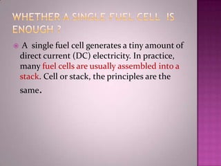  A single fuel cell generates a tiny amount of
direct current (DC) electricity. In practice,
many fuel cells are usually assembled into a
stack. Cell or stack, the principles are the
same.
 