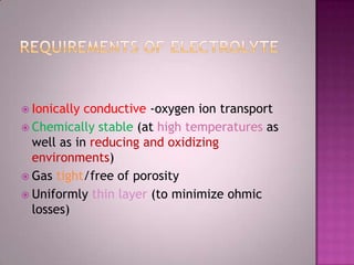  Ionically conductive -oxygen ion transport
 Chemically stable (at high temperatures as
well as in reducing and oxidizing
environments)
 Gas tight/free of porosity
 Uniformly thin layer (to minimize ohmic
losses)
 