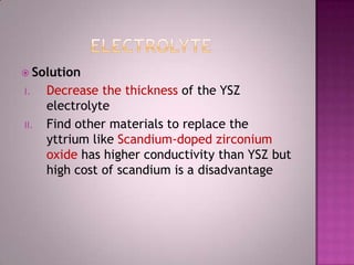  Solution
I. Decrease the thickness of the YSZ
electrolyte
II. Find other materials to replace the
yttrium like Scandium-doped zirconium
oxide has higher conductivity than YSZ but
high cost of scandium is a disadvantage
 