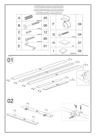 FERRAGENS/ACESSÓRIOS
                                       HARDWARE/ACCESSORIES
                                        HERRAJE/ACCESORIOS

                 A                                    20
                                           Ø10x40mm




                 B                                    06    F                                         04
                                           7,0x80mm



                 C                                    12
                                           3,0x16mm
                                                            G                       7,0x60mm
                                                                                                      04
                 D                                    60
                                           4,0x30mm

                                                            H                                         01
                 E                                    01                               20gr




                                                             I                                        02
                                                                                  70x65x20mm




                                                                              A

    01                                                                             A
                                                                                                  A
                                                                                                      A
                                                                                                                  A A


                                                 02

                                                       09
                                                                 03                                           H
                                                                      A
                                                                          A
                                                                                       A
A                                                                                          A
    A                                                       06
         A
             A
                                                                 06
                     A
                         A
                                   A
                                       A
                                             A
                                                 A




    02                        CC
                                                                                              C           C

                                                      CC
         CC
                                           06
                                                                                                              F

                                   C C
                         06
                                                                              C
 
