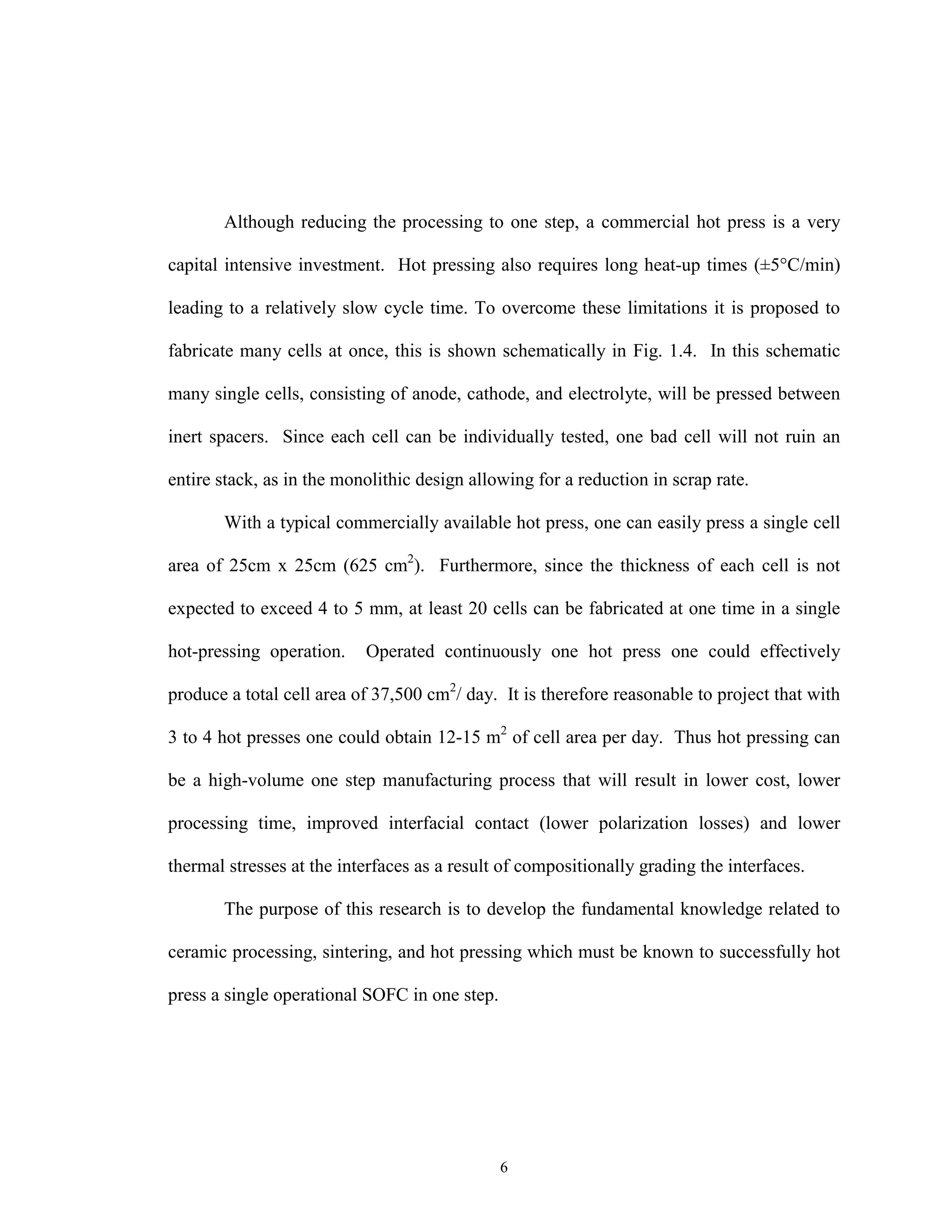 6
Although reducing the processing to one step, a commercial hot press is a very
capital intensive investment. Hot pressing also requires long heat-up times (±5°C/min)
leading to a relatively slow cycle time. To overcome these limitations it is proposed to
fabricate many cells at once, this is shown schematically in Fig. 1.4. In this schematic
many single cells, consisting of anode, cathode, and electrolyte, will be pressed between
inert spacers. Since each cell can be individually tested, one bad cell will not ruin an
entire stack, as in the monolithic design allowing for a reduction in scrap rate.
With a typical commercially available hot press, one can easily press a single cell
area of 25cm x 25cm (625 cm2
). Furthermore, since the thickness of each cell is not
expected to exceed 4 to 5 mm, at least 20 cells can be fabricated at one time in a single
hot-pressing operation. Operated continuously one hot press one could effectively
produce a total cell area of 37,500 cm2
/ day. It is therefore reasonable to project that with
3 to 4 hot presses one could obtain 12-15 m2
of cell area per day. Thus hot pressing can
be a high-volume one step manufacturing process that will result in lower cost, lower
processing time, improved interfacial contact (lower polarization losses) and lower
thermal stresses at the interfaces as a result of compositionally grading the interfaces.
The purpose of this research is to develop the fundamental knowledge related to
ceramic processing, sintering, and hot pressing which must be known to successfully hot
press a single operational SOFC in one step.
 