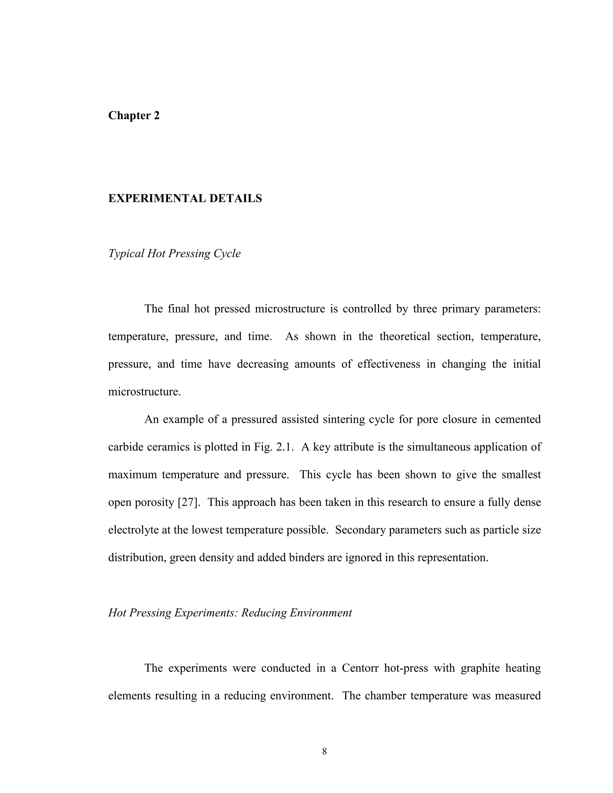 8
Chapter 2
EXPERIMENTAL DETAILS
Typical Hot Pressing Cycle
The final hot pressed microstructure is controlled by three primary parameters:
temperature, pressure, and time. As shown in the theoretical section, temperature,
pressure, and time have decreasing amounts of effectiveness in changing the initial
microstructure.
An example of a pressured assisted sintering cycle for pore closure in cemented
carbide ceramics is plotted in Fig. 2.1. A key attribute is the simultaneous application of
maximum temperature and pressure. This cycle has been shown to give the smallest
open porosity [27]. This approach has been taken in this research to ensure a fully dense
electrolyte at the lowest temperature possible. Secondary parameters such as particle size
distribution, green density and added binders are ignored in this representation.
Hot Pressing Experiments: Reducing Environment
The experiments were conducted in a Centorr hot-press with graphite heating
elements resulting in a reducing environment. The chamber temperature was measured
 