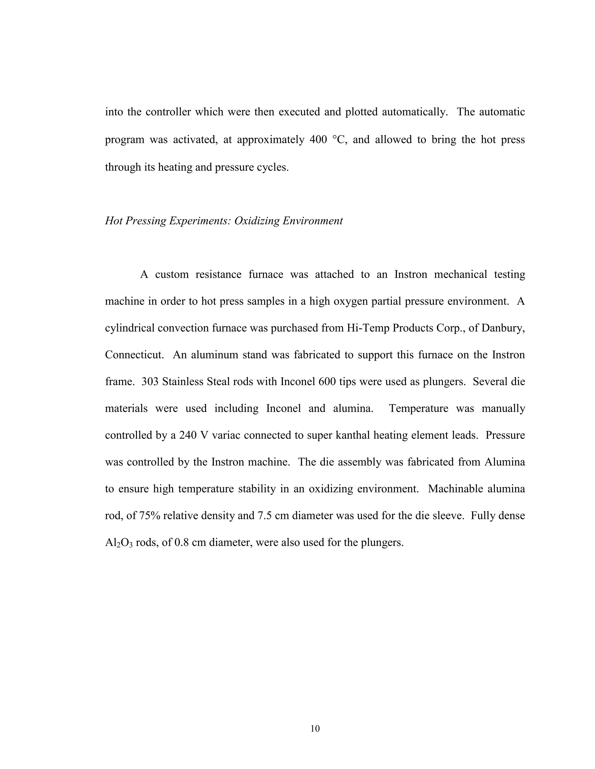 10
into the controller which were then executed and plotted automatically. The automatic
program was activated, at approximately 400 °C, and allowed to bring the hot press
through its heating and pressure cycles.
Hot Pressing Experiments: Oxidizing Environment
A custom resistance furnace was attached to an Instron mechanical testing
machine in order to hot press samples in a high oxygen partial pressure environment. A
cylindrical convection furnace was purchased from Hi-Temp Products Corp., of Danbury,
Connecticut. An aluminum stand was fabricated to support this furnace on the Instron
frame. 303 Stainless Steal rods with Inconel 600 tips were used as plungers. Several die
materials were used including Inconel and alumina. Temperature was manually
controlled by a 240 V variac connected to super kanthal heating element leads. Pressure
was controlled by the Instron machine. The die assembly was fabricated from Alumina
to ensure high temperature stability in an oxidizing environment. Machinable alumina
rod, of 75% relative density and 7.5 cm diameter was used for the die sleeve. Fully dense
Al2O3 rods, of 0.8 cm diameter, were also used for the plungers.
 