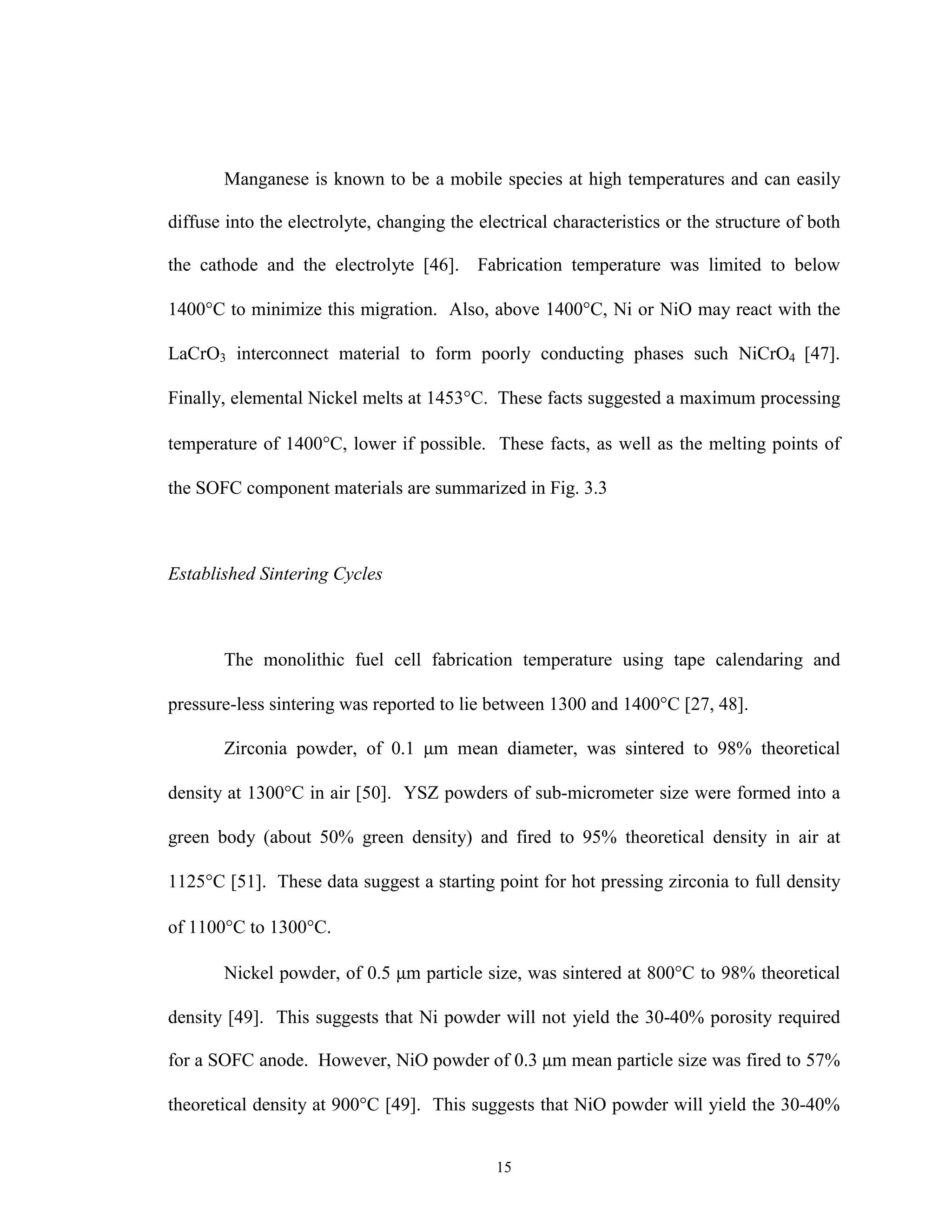 15
Manganese is known to be a mobile species at high temperatures and can easily
diffuse into the electrolyte, changing the electrical characteristics or the structure of both
the cathode and the electrolyte [46]. Fabrication temperature was limited to below
1400°C to minimize this migration. Also, above 1400°C, Ni or NiO may react with the
LaCrO3 interconnect material to form poorly conducting phases such NiCrO4 [47].
Finally, elemental Nickel melts at 1453°C. These facts suggested a maximum processing
temperature of 1400°C, lower if possible. These facts, as well as the melting points of
the SOFC component materials are summarized in Fig. 3.3
Established Sintering Cycles
The monolithic fuel cell fabrication temperature using tape calendaring and
pressure-less sintering was reported to lie between 1300 and 1400°C [27, 48].
Zirconia powder, of 0.1 µm mean diameter, was sintered to 98% theoretical
density at 1300°C in air [50]. YSZ powders of sub-micrometer size were formed into a
green body (about 50% green density) and fired to 95% theoretical density in air at
1125°C [51]. These data suggest a starting point for hot pressing zirconia to full density
of 1100°C to 1300°C.
Nickel powder, of 0.5 µm particle size, was sintered at 800°C to 98% theoretical
density [49]. This suggests that Ni powder will not yield the 30-40% porosity required
for a SOFC anode. However, NiO powder of 0.3 µm mean particle size was fired to 57%
theoretical density at 900°C [49]. This suggests that NiO powder will yield the 30-40%
 