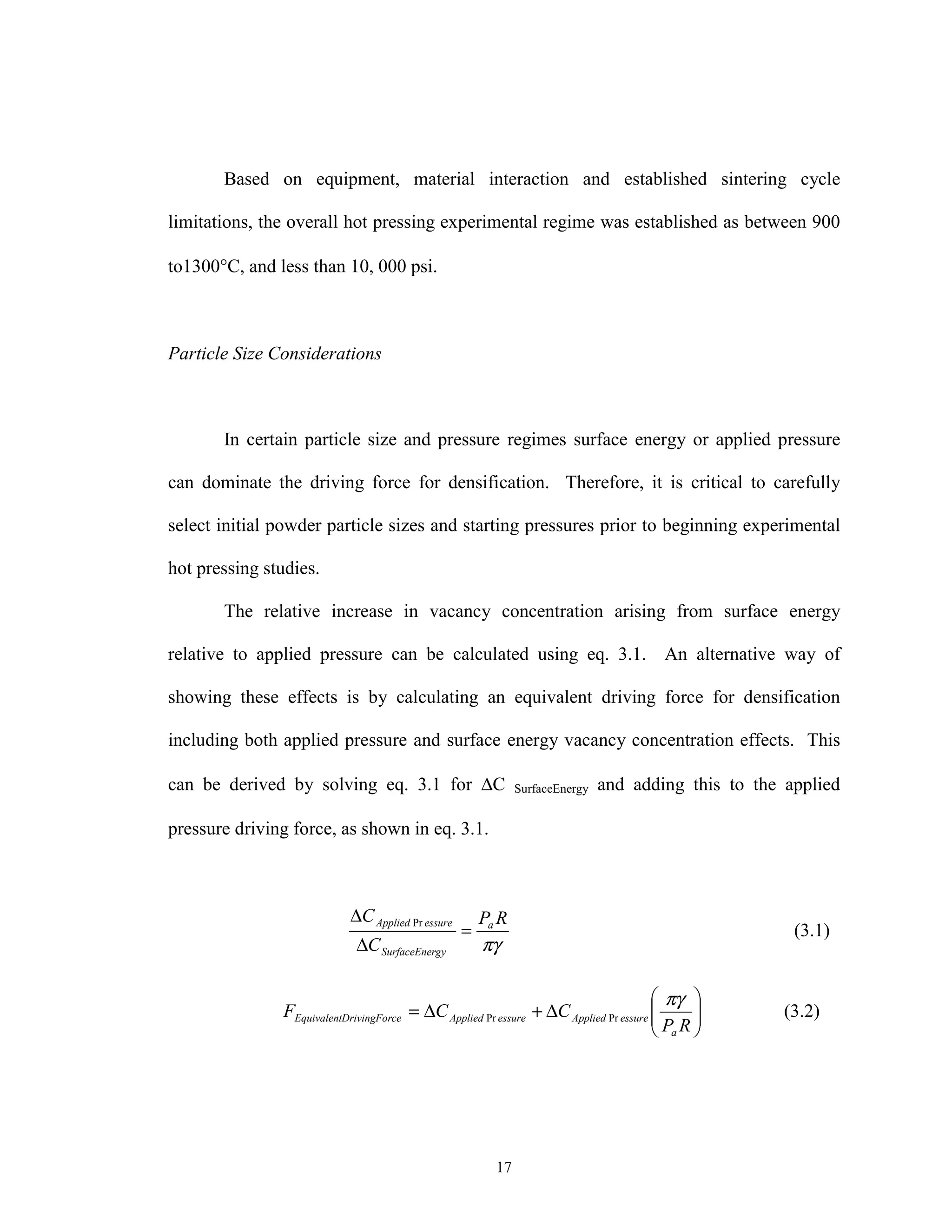 17
Based on equipment, material interaction and established sintering cycle
limitations, the overall hot pressing experimental regime was established as between 900
to1300°C, and less than 10, 000 psi.
Particle Size Considerations
In certain particle size and pressure regimes surface energy or applied pressure
can dominate the driving force for densification. Therefore, it is critical to carefully
select initial powder particle sizes and starting pressures prior to beginning experimental
hot pressing studies.
The relative increase in vacancy concentration arising from surface energy
relative to applied pressure can be calculated using eq. 3.1. An alternative way of
showing these effects is by calculating an equivalent driving force for densification
including both applied pressure and surface energy vacancy concentration effects. This
can be derived by solving eq. 3.1 for ∆C SurfaceEnergy and adding this to the applied
pressure driving force, as shown in eq. 3.1.
πγ
RP
C
C a
rgySurfaceEne
essureApplied
=
∆
∆ Pr
(3.1)






∆+∆=
RP
CCF
a
essureAppliedessureAppliedceDrivingForEquivalent
πγ
PrPr (3.2)
 