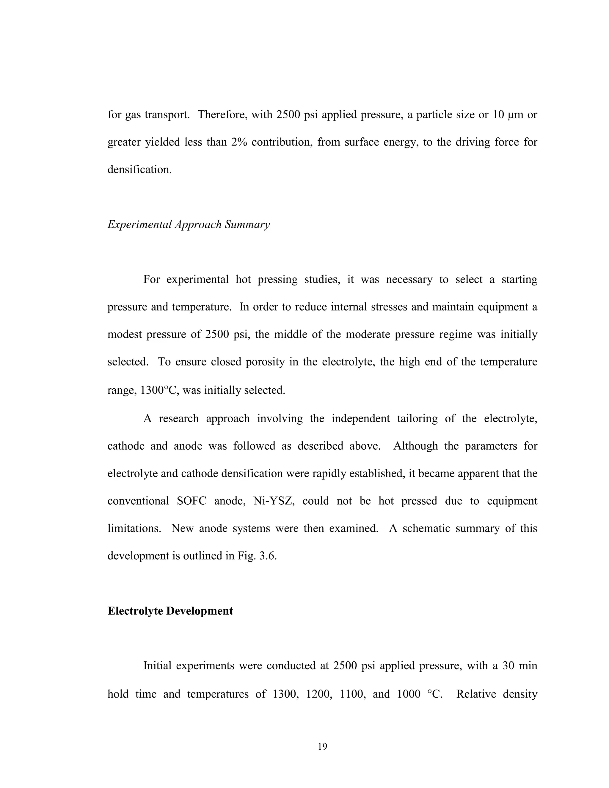 19
for gas transport. Therefore, with 2500 psi applied pressure, a particle size or 10 µm or
greater yielded less than 2% contribution, from surface energy, to the driving force for
densification.
Experimental Approach Summary
For experimental hot pressing studies, it was necessary to select a starting
pressure and temperature. In order to reduce internal stresses and maintain equipment a
modest pressure of 2500 psi, the middle of the moderate pressure regime was initially
selected. To ensure closed porosity in the electrolyte, the high end of the temperature
range, 1300°C, was initially selected.
A research approach involving the independent tailoring of the electrolyte,
cathode and anode was followed as described above. Although the parameters for
electrolyte and cathode densification were rapidly established, it became apparent that the
conventional SOFC anode, Ni-YSZ, could not be hot pressed due to equipment
limitations. New anode systems were then examined. A schematic summary of this
development is outlined in Fig. 3.6.
Electrolyte Development
Initial experiments were conducted at 2500 psi applied pressure, with a 30 min
hold time and temperatures of 1300, 1200, 1100, and 1000 °C. Relative density
 