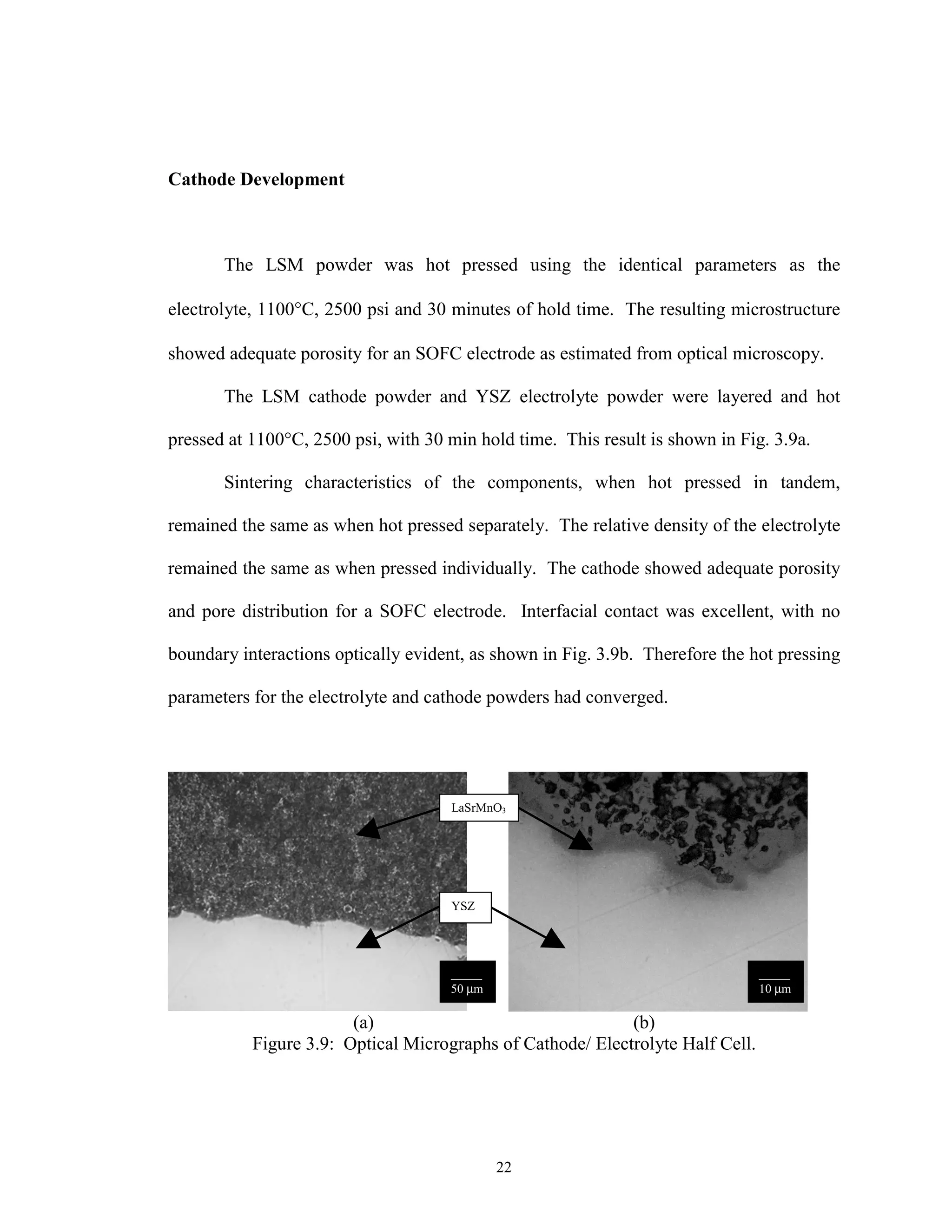 22
Cathode Development
The LSM powder was hot pressed using the identical parameters as the
electrolyte, 1100°C, 2500 psi and 30 minutes of hold time. The resulting microstructure
showed adequate porosity for an SOFC electrode as estimated from optical microscopy.
The LSM cathode powder and YSZ electrolyte powder were layered and hot
pressed at 1100°C, 2500 psi, with 30 min hold time. This result is shown in Fig. 3.9a.
Sintering characteristics of the components, when hot pressed in tandem,
remained the same as when hot pressed separately. The relative density of the electrolyte
remained the same as when pressed individually. The cathode showed adequate porosity
and pore distribution for a SOFC electrode. Interfacial contact was excellent, with no
boundary interactions optically evident, as shown in Fig. 3.9b. Therefore the hot pressing
parameters for the electrolyte and cathode powders had converged.
(a) (b)
Figure 3.9: Optical Micrographs of Cathode/ Electrolyte Half Cell.
_____
50 µm
_____
10 µm
YSZ
LaSrMnO3
 