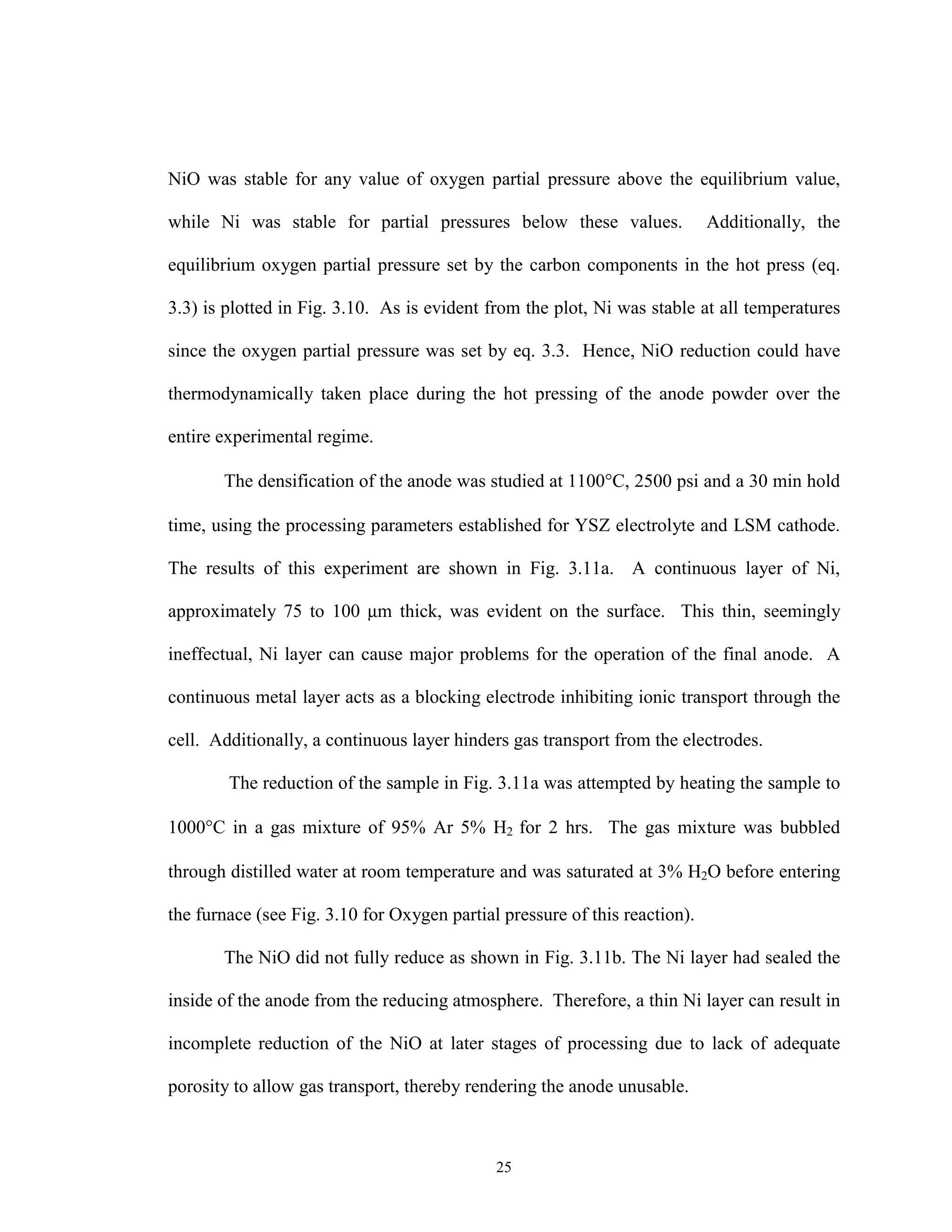 25
NiO was stable for any value of oxygen partial pressure above the equilibrium value,
while Ni was stable for partial pressures below these values. Additionally, the
equilibrium oxygen partial pressure set by the carbon components in the hot press (eq.
3.3) is plotted in Fig. 3.10. As is evident from the plot, Ni was stable at all temperatures
since the oxygen partial pressure was set by eq. 3.3. Hence, NiO reduction could have
thermodynamically taken place during the hot pressing of the anode powder over the
entire experimental regime.
The densification of the anode was studied at 1100°C, 2500 psi and a 30 min hold
time, using the processing parameters established for YSZ electrolyte and LSM cathode.
The results of this experiment are shown in Fig. 3.11a. A continuous layer of Ni,
approximately 75 to 100 µm thick, was evident on the surface. This thin, seemingly
ineffectual, Ni layer can cause major problems for the operation of the final anode. A
continuous metal layer acts as a blocking electrode inhibiting ionic transport through the
cell. Additionally, a continuous layer hinders gas transport from the electrodes.
The reduction of the sample in Fig. 3.11a was attempted by heating the sample to
1000°C in a gas mixture of 95% Ar 5% H2 for 2 hrs. The gas mixture was bubbled
through distilled water at room temperature and was saturated at 3% H2O before entering
the furnace (see Fig. 3.10 for Oxygen partial pressure of this reaction).
The NiO did not fully reduce as shown in Fig. 3.11b. The Ni layer had sealed the
inside of the anode from the reducing atmosphere. Therefore, a thin Ni layer can result in
incomplete reduction of the NiO at later stages of processing due to lack of adequate
porosity to allow gas transport, thereby rendering the anode unusable.
 