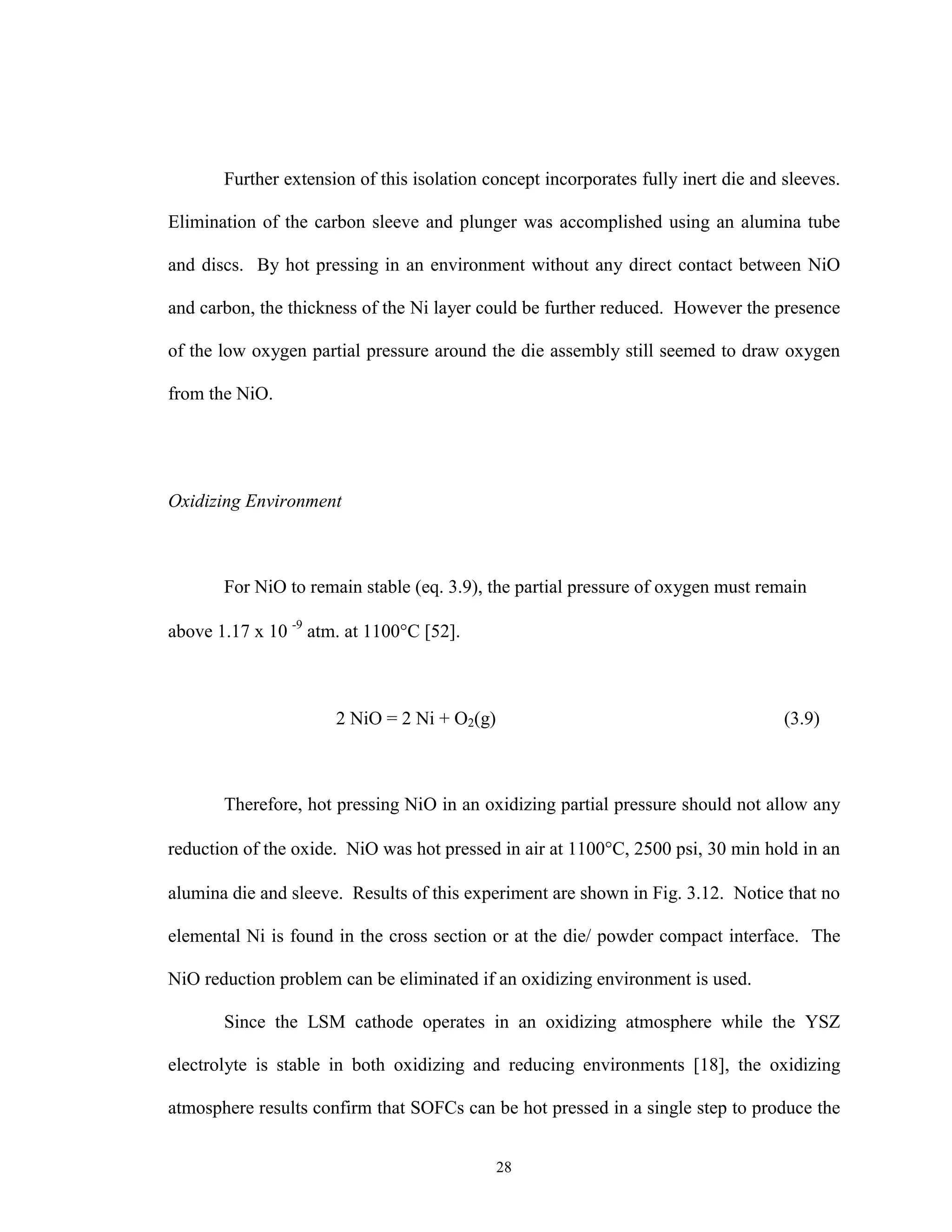 28
Further extension of this isolation concept incorporates fully inert die and sleeves.
Elimination of the carbon sleeve and plunger was accomplished using an alumina tube
and discs. By hot pressing in an environment without any direct contact between NiO
and carbon, the thickness of the Ni layer could be further reduced. However the presence
of the low oxygen partial pressure around the die assembly still seemed to draw oxygen
from the NiO.
Oxidizing Environment
For NiO to remain stable (eq. 3.9), the partial pressure of oxygen must remain
above 1.17 x 10 -9
atm. at 1100°C [52].
2 NiO = 2 Ni + O2(g) (3.9)
Therefore, hot pressing NiO in an oxidizing partial pressure should not allow any
reduction of the oxide. NiO was hot pressed in air at 1100°C, 2500 psi, 30 min hold in an
alumina die and sleeve. Results of this experiment are shown in Fig. 3.12. Notice that no
elemental Ni is found in the cross section or at the die/ powder compact interface. The
NiO reduction problem can be eliminated if an oxidizing environment is used.
Since the LSM cathode operates in an oxidizing atmosphere while the YSZ
electrolyte is stable in both oxidizing and reducing environments [18], the oxidizing
atmosphere results confirm that SOFCs can be hot pressed in a single step to produce the
 