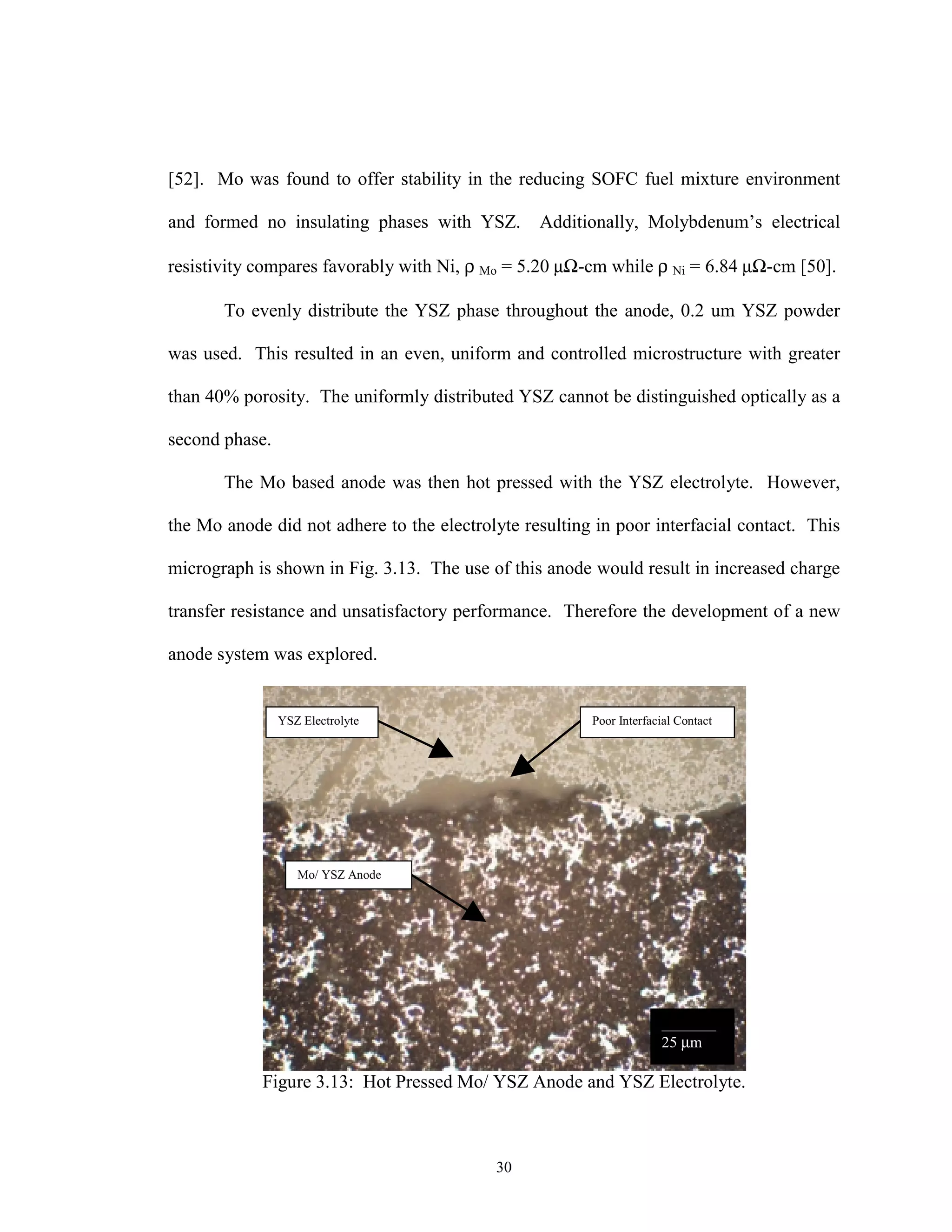 30
[52]. Mo was found to offer stability in the reducing SOFC fuel mixture environment
and formed no insulating phases with YSZ. Additionally, Molybdenum’s electrical
resistivity compares favorably with Ni, ρ Mo = 5.20 µΩ-cm while ρ Ni = 6.84 µΩ-cm [50].
To evenly distribute the YSZ phase throughout the anode, 0.2 um YSZ powder
was used. This resulted in an even, uniform and controlled microstructure with greater
than 40% porosity. The uniformly distributed YSZ cannot be distinguished optically as a
second phase.
The Mo based anode was then hot pressed with the YSZ electrolyte. However,
the Mo anode did not adhere to the electrolyte resulting in poor interfacial contact. This
micrograph is shown in Fig. 3.13. The use of this anode would result in increased charge
transfer resistance and unsatisfactory performance. Therefore the development of a new
anode system was explored.
Figure 3.13: Hot Pressed Mo/ YSZ Anode and YSZ Electrolyte.
YSZ Electrolyte
Mo/ YSZ Anode
Poor Interfacial Contact
_______
25 µm
 