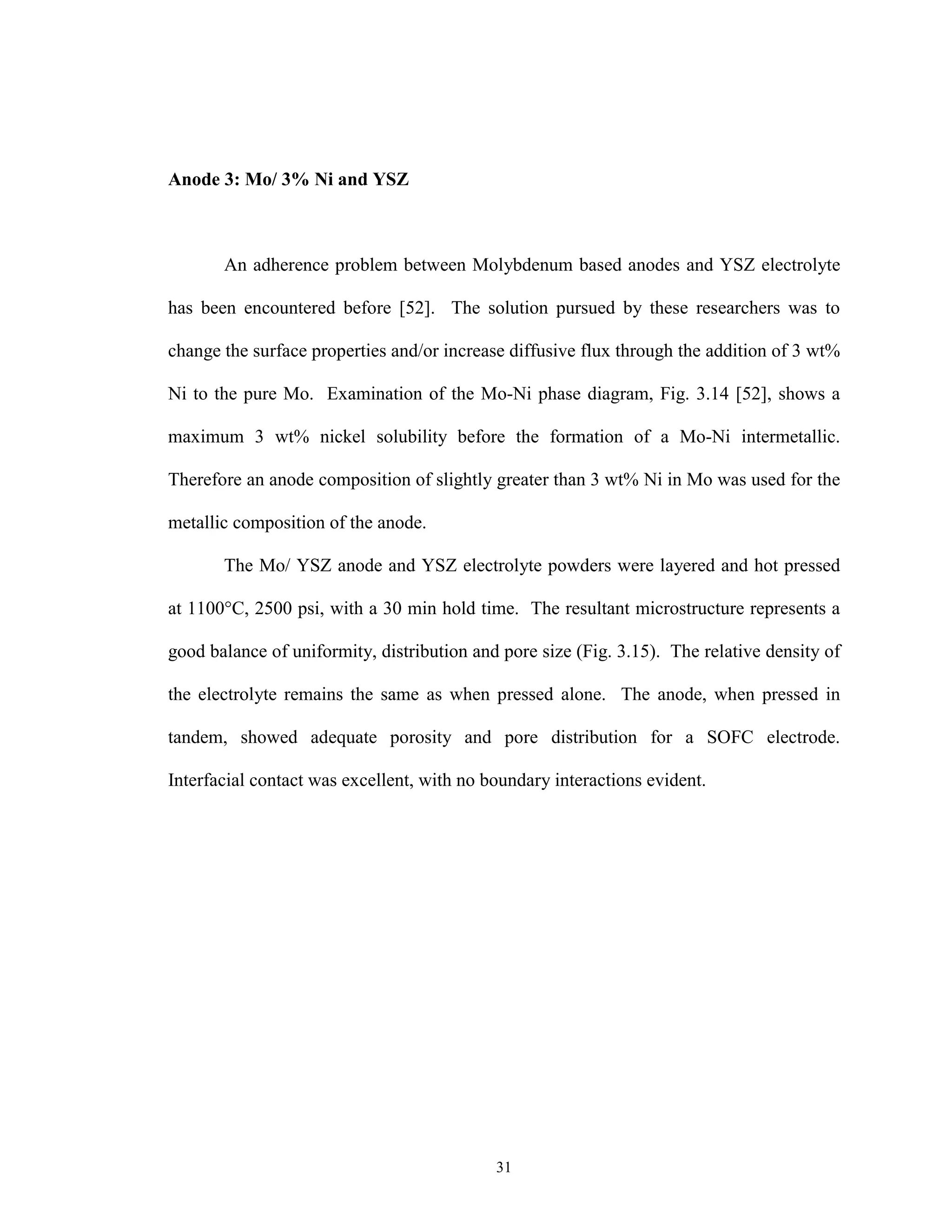 31
Anode 3: Mo/ 3% Ni and YSZ
An adherence problem between Molybdenum based anodes and YSZ electrolyte
has been encountered before [52]. The solution pursued by these researchers was to
change the surface properties and/or increase diffusive flux through the addition of 3 wt%
Ni to the pure Mo. Examination of the Mo-Ni phase diagram, Fig. 3.14 [52], shows a
maximum 3 wt% nickel solubility before the formation of a Mo-Ni intermetallic.
Therefore an anode composition of slightly greater than 3 wt% Ni in Mo was used for the
metallic composition of the anode.
The Mo/ YSZ anode and YSZ electrolyte powders were layered and hot pressed
at 1100°C, 2500 psi, with a 30 min hold time. The resultant microstructure represents a
good balance of uniformity, distribution and pore size (Fig. 3.15). The relative density of
the electrolyte remains the same as when pressed alone. The anode, when pressed in
tandem, showed adequate porosity and pore distribution for a SOFC electrode.
Interfacial contact was excellent, with no boundary interactions evident.
 